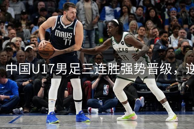 中国U17男足三连胜强势晋级，逆转勒沃库森锁定小组第一
